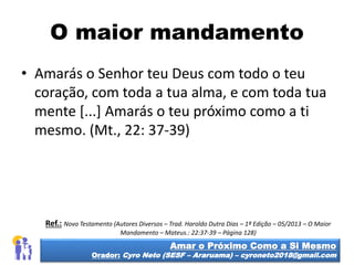 O maior mandamento
• Amarás o Senhor teu Deus com todo o teu
coração, com toda a tua alma, e com toda tua
mente [...] Amarás o teu próximo como a ti
mesmo. (Mt., 22: 37-39)
Amar o Próximo Como a Si Mesmo
Orador: Cyro Neto (SESF – Araruama) – cyroneto2018@gmail.com
Ref.: Novo Testamento (Autores Diversos – Trad. Haroldo Dutra Dias – 1ª Edição – 05/2013 – O Maior
Mandamento – Mateus.: 22:37-39 – Página 128)
 