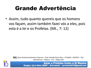 Grande Advertência
• Assim, tudo quanto quereis que os homens
vos façam, assim também fazei vós a eles, pois
esta é a lei e os Profetas. (Mt., 7: 12)
Amar o Próximo Como a Si Mesmo
Orador: Cyro Neto (SESF – Araruama) – cyroneto2018@gmail.com
Ref.: Novo Testamento (Autores Diversos – Trad. Haroldo Dutra Dias – 1ª Edição – 05/2013 – Três
Advertências – Mateus.: 7:12 – Página 59)
 