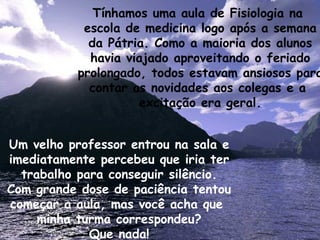 Tínhamos uma aula de Fisiologia na  escola de medicina logo após a semana da Pátria. Como a maioria dos alunos havia viajado aproveitando o feriado prolongado, todos estavam ansiosos para contar as novidades aos colegas e a  excitação era geral. Um velho professor entrou na sala e imediatamente percebeu que iria ter trabalho para conseguir silêncio. Com grande dose de paciência tentou começar a aula, mas você acha que  minha turma correspondeu? Que nada! 