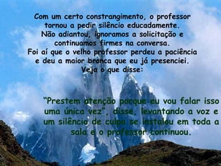 Com um certo constrangimento, o professor tornou a pedir silêncio educadamente. Não adiantou, ignoramos a solicitação e continuamos firmes na conversa. Foi aí que o velho professor perdeu a paciência e deu a maior bronca que eu já presenciei. Veja o que disse: “ Prestem atenção porque eu vou falar isso uma única vez”, disse, levantando a voz e um silêncio de culpa se instalou em toda a sala e o professor continuou. 