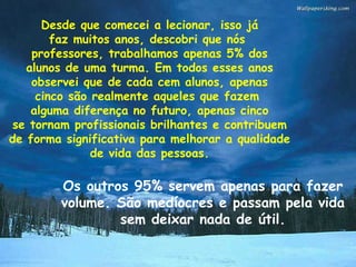 Desde que comecei a lecionar, isso já faz muitos anos, descobri que nós  professores, trabalhamos apenas 5% dos alunos de uma turma. Em todos esses anos observei que de cada cem alunos, apenas cinco são realmente aqueles que fazem  alguma diferença no futuro, apenas cinco se tornam profissionais brilhantes e contribuem de forma significativa para melhorar a qualidade de vida das pessoas. Os outros 95% servem apenas para fazer volume. São medíocres e passam pela vida sem deixar nada de útil. 