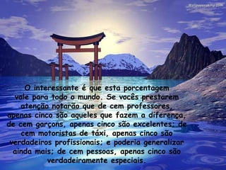 O interessante é que esta porcentagem vale para todo o mundo. Se vocês prestarem atenção notarão que de cem professores, apenas cinco são aqueles que fazem a diferença, de cem garçons, apenas cinco são excelentes; de cem motoristas de táxi, apenas cinco são verdadeiros profissionais; e poderia generalizar ainda mais; de cem pessoas, apenas cinco são verdadeiramente especiais. 