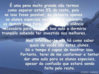 É uma pena muito grande não termos como separar estes 5% do resto, pois  se isso fosse possível, eu deixaria apenas  os alunos especiais nesta sala e colocaria os demais para fora, então teria o silêncio  necessário para dar uma boa aula e dormiria tranqüilo sabendo ter investido nos melhores. Mas   infelizmente não há como saber quais de vocês são estes alunos. Só o tempo é capaz de mostrar isso. Portanto, terei de me conformar e tentar dar uma aula para os alunos especiais, apesar da confusão que estará sendo feita pelo resto. 