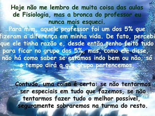 Hoje não me lembro de muita coisa das aulas de Fisiologia, mas a bronca do professor eu nunca mais esqueci. Para mim, aquele professor foi um dos 5% que fizeram a diferença em minha vida. De fato, percebi que ele tinha razão e, desde então tenho feito tudo para ficar no grupo dos 5%, mas, como ele disse,  não há como saber se estamos indo bem ou não, só o tempo dirá a que grupo pertencemos. Contudo, uma coisa é certa: se não tentarmos ser especiais em tudo que fazemos, se não tentarmos fazer tudo o melhor possível,  seguramente sobraremos na turma do resto. 