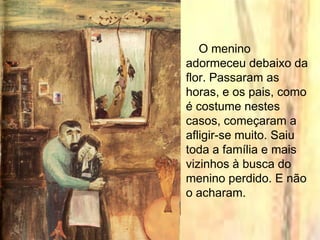 O menino
adormeceu debaixo da
flor. Passaram as
horas, e os pais, como
é costume nestes
casos, começaram a
afligir-se muito. Saiu
toda a família e mais
vizinhos à busca do
menino perdido. E não
o acharam.
 