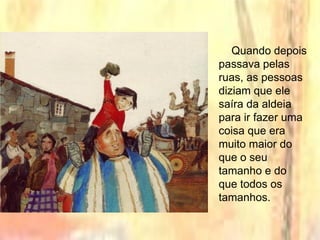 Quando depois
passava pelas
ruas, as pessoas
diziam que ele
saíra da aldeia
para ir fazer uma
coisa que era
muito maior do
que o seu
tamanho e do
que todos os
tamanhos.
 
