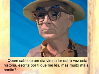 Quem sabe se um dia virei a ler outra vez esta
história, escrita por ti que me lês, mas muito mais
bonita?...
 