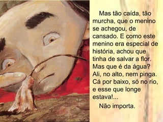 Mas tão caída, tão
murcha, que o menino
se achegou, de
cansado. E como este
menino era especial de
história, achou que
tinha de salvar a flor.
Mas que é da água?
Ali, no alto, nem pinga.
Cá por baixo, só no rio,
e esse que longe
estava!...
Não importa.
 