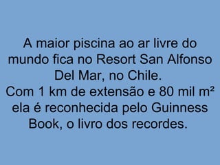 A maior piscina ao ar livre do
mundo fica no Resort San Alfonso
         Del Mar, no Chile.
Com 1 km de extensão e 80 mil m²
 ela é reconhecida pelo Guinness
    Book, o livro dos recordes.
 