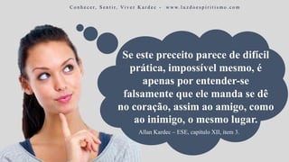 Se este preceito parece de difícil
prática, impossível mesmo, é
apenas por entender-se
falsamente que ele manda se dê
no coração, assim ao amigo, como
ao inimigo, o mesmo lugar.
C o n h e c e r, S e n t i r, Vi v e r K a r d e c - w w w. l u z d o e s p i r i t i s m o . c o m
Allan Kardec – ESE, capítulo XII, item 3.
 