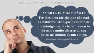 Ter-lhes uma afeição que não está
na natureza, visto que o contato de
um inimigo nos faz bater o coração
de modo muito diverso do seu
bater, ao contato de um amigo.
Allan Kardec – ESE, capítulo XII, item 3.
AMAR OS INIMIGOS NÃO É:
C o n h e c e r, S e n t i r, Vi v e r K a r d e c - w w w. l u z d o e s p i r i t i s m o . c o m
 