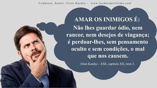 Não lhes guardar ódio, nem
rancor, nem desejos de vingança;
é perdoar-lhes, sem pensamento
oculto e sem condições, o mal
que nos causem.
C o n h e c e r, S e n t i r, Vi v e r K a r d e c - w w w. l u z d o e s p i r i t i s m o . c o m
Allan Kardec – ESE, capítulo XII, item 3.
AMAR OS INIMIGOS É:
 