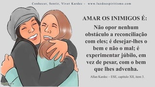 AMAR OS INIMIGOS É:
C o n h e c e r, S e n t i r, Vi v e r K a r d e c - w w w. l u z d o e s p i r i t i s m o . c o m
Não opor nenhum
obstáculo a reconciliação
com eles; é desejar-lhes o
bem e não o mal; é
experimentar júbilo, em
vez de pesar, com o bem
que lhes advenha.
Allan Kardec – ESE, capítulo XII, item 3.
 