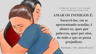 AMAR OS INIMIGOS É:
C o n h e c e r, S e n t i r, Vi v e r K a r d e c
w w w. l u z d o e s p i r i t i s m o . c o m
Socorrê-los, em se
apresentando ocasião; é
abster-se, quer por
palavras, quer por atos,
de tudo o que os possa
prejudicar.
Allan Kardec – ESE, capítulo XII, item 3.
 