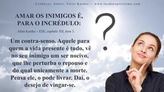 AMAR OS INIMIGOS É,
PARA O INCRÉDULO:
C o n h e c e r, S e n t i r, Vi v e r K a r d e c - w w w. l u z d o e s p i r i t i s m o . c o m
Um contra-senso. Aquele para
quem a vida presente é tudo, vê
no seu inimigo um ser nocivo,
que lhe perturba o repouso e
do qual unicamente a morte.
Pensa ele, o pode livrar. Daí, o
desejo de vingar-se.
Allan Kardec – ESE, capítulo XII, item 3.
 