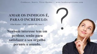 AMAR OS INIMIGOS É,
PARA O INCRÉDULO:
C o n h e c e r, S e n t i r, Vi v e r K a r d e c - w w w. l u z d o e s p i r i t i s m o . c o m
Nenhum interesse tem em
perdoar, senão para
satisfazer o seu orgulho
perante o mundo.
Allan Kardec – ESE, capítulo XII, item 3.
 