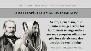 C o n h e c e r, S e n t i r, Vi v e r K a r d e c - w w w. l u z d o e s p i r i t i s m o . c o m
Sente, além disso, que
quanto mais generoso for
tanto mais se engrandece
aos seus próprios olhos e se
põe fora do alcance dos
dardos do seu inimigo.
Allan Kardec – ESE, capítulo XII, item 3.
PARA O ESPÍRITAAMAR OS INIMIGOS:
 