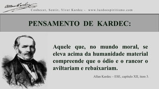 C o n h e c e r, S e n t i r, Vi v e r K a r d e c - w w w. l u z d o e s p i r i t i s m o . c o m
Aquele que, no mundo moral, se
eleva acima da humanidade material
compreende que o ódio e o rancor o
aviltariam e rebaixariam.
Allan Kardec – ESE, capítulo XII, item 3.
PENSAMENTO DE KARDEC:
 