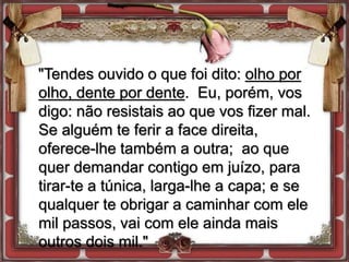 "Tendes ouvido o que foi dito: olho por
olho, dente por dente. Eu, porém, vos
digo: não resistais ao que vos fizer mal.
Se alguém te ferir a face direita,
oferece-lhe também a outra; ao que
quer demandar contigo em juízo, para
tirar-te a túnica, larga-lhe a capa; e se
qualquer te obrigar a caminhar com ele
mil passos, vai com ele ainda mais
outros dois mil."
 