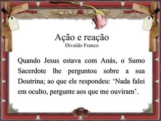 Ação e reação
Divaldo Franco
Quando Jesus estava com Anás, o Sumo
Sacerdote lhe perguntou sobre a sua
Doutrina; ao que ele respondeu: ‘Nada falei
em oculto, pergunte aos que me ouviram’.
 
