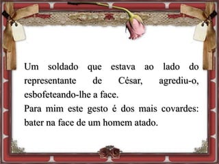 Um soldado que estava ao lado do
representante de César, agrediu-o,
esbofeteando-lhe a face.
Para mim este gesto é dos mais covardes:
bater na face de um homem atado.
 