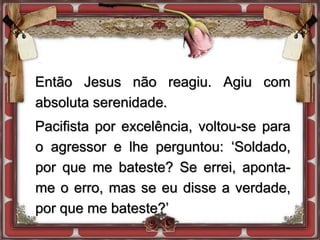 Então Jesus não reagiu. Agiu com
absoluta serenidade.
Pacifista por excelência, voltou-se para
o agressor e lhe perguntou: ‘Soldado,
por que me bateste? Se errei, aponta-
me o erro, mas se eu disse a verdade,
por que me bateste?’
 