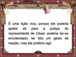 É uma lição viva, porque ele poderia
apelar ali para a justiça do
representante de César, poderia ter-se
encolerizado; ter tido um gesto de
reação, mas ele preferiu agir.
 