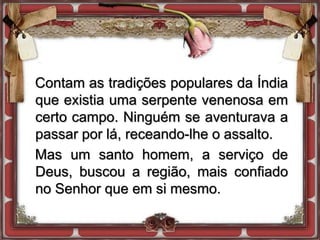 Contam as tradições populares da Índia
que existia uma serpente venenosa em
certo campo. Ninguém se aventurava a
passar por lá, receando-lhe o assalto.
Mas um santo homem, a serviço de
Deus, buscou a região, mais confiado
no Senhor que em si mesmo.
 