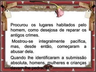 Procurou os lugares habitados pelo
homem, como desejosa de reparar os
antigos crimes.
Mostrou-se integralmente pacífica,
mas, desde então, começaram a
abusar dela.
Quando lhe identificaram a submissão
absoluta, homens, mulheres e crianças
davam-lhe pedradas.
 