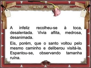 A infeliz recolheu-se à toca,
desalentada. Vivia aflita, medrosa,
desanimada.
Eis, porém, que o santo voltou pelo
mesmo caminho e deliberou visitá-la.
Espantou-se, observando tamanha
ruína.
 