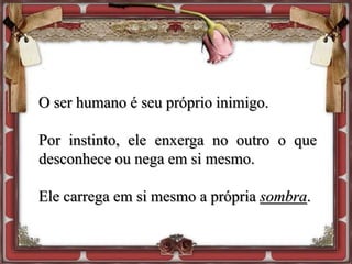 O ser humano é seu próprio inimigo.
Por instinto, ele enxerga no outro o que
desconhece ou nega em si mesmo.
Ele carrega em si mesmo a própria sombra.
 