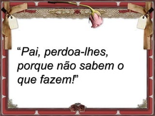 “Pai, perdoa-lhes,
porque não sabem o
que fazem!”
 