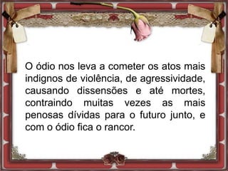 O ódio nos leva a cometer os atos mais
indignos de violência, de agressividade,
causando dissensões e até mortes,
contraindo muitas vezes as mais
penosas dívidas para o futuro junto, e
com o ódio fica o rancor.
 