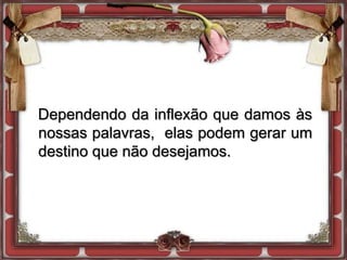 Dependendo da inflexão que damos às
nossas palavras, elas podem gerar um
destino que não desejamos.
 