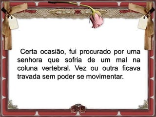 Certa ocasião, fui procurado por uma
senhora que sofria de um mal na
coluna vertebral. Vez ou outra ficava
travada sem poder se movimentar.
 