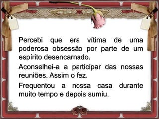 Percebi que era vítima de uma
poderosa obsessão por parte de um
espírito desencarnado.
Aconselhei-a a participar das nossas
reuniões. Assim o fez.
Frequentou a nossa casa durante
muito tempo e depois sumiu.
 