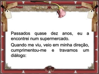 Passados quase dez anos, eu a
encontrei num supermercado.
Quando me viu, veio em minha direção,
cumprimentou-me e travamos um
diálogo:
 
