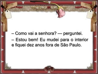 – Como vai a senhora? — perguntei.
– Estou bem! Eu mudei para o interior
e fiquei dez anos fora de São Paulo.
 