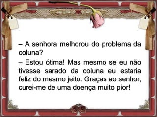 – A senhora melhorou do problema da
coluna?
– Estou ótima! Mas mesmo se eu não
tivesse sarado da coluna eu estaria
feliz do mesmo jeito. Graças ao senhor,
curei-me de uma doença muito pior!
 