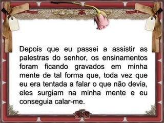 Depois que eu passei a assistir as
palestras do senhor, os ensinamentos
foram ficando gravados em minha
mente de tal forma que, toda vez que
eu era tentada a falar o que não devia,
eles surgiam na minha mente e eu
conseguia calar-me.
 