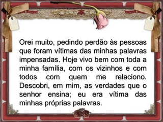 Orei muito, pedindo perdão às pessoas
que foram vítimas das minhas palavras
impensadas. Hoje vivo bem com toda a
minha família, com os vizinhos e com
todos com quem me relaciono.
Descobri, em mim, as verdades que o
senhor ensina; eu era vítima das
minhas próprias palavras.
 