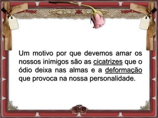 Um motivo por que devemos amar os
nossos inimigos são as cicatrizes que o
ódio deixa nas almas e a deformação
que provoca na nossa personalidade.
 