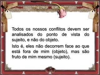 Todos os nossos conflitos devem ser
analisados do ponto de vista do
sujeito, e não do objeto.
Isto é, eles não decorrem face ao que
está fora de mim (objeto), mas são
fruto de mim mesmo (sujeito).
 