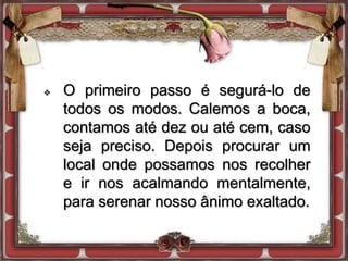  O primeiro passo é segurá-lo de
todos os modos. Calemos a boca,
contamos até dez ou até cem, caso
seja preciso. Depois procurar um
local onde possamos nos recolher
e ir nos acalmando mentalmente,
para serenar nosso ânimo exaltado.
 