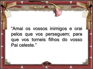 “Amai os vossos inimigos e orai
pelos que vos perseguem; para
que vos torneis filhos do vosso
Pai celeste.”
 