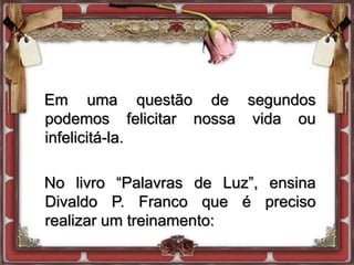 Em uma questão de segundos
podemos felicitar nossa vida ou
infelicitá-la.
No livro “Palavras de Luz”, ensina
Divaldo P. Franco que é preciso
realizar um treinamento:
 