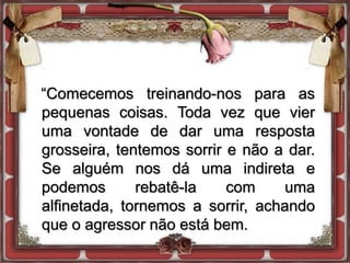 “Comecemos treinando-nos para as
pequenas coisas. Toda vez que vier
uma vontade de dar uma resposta
grosseira, tentemos sorrir e não a dar.
Se alguém nos dá uma indireta e
podemos rebatê-la com uma
alfinetada, tornemos a sorrir, achando
que o agressor não está bem.
 