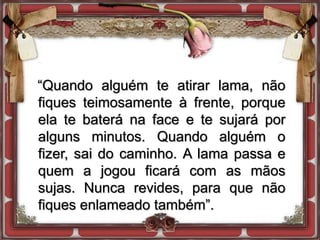 “Quando alguém te atirar lama, não
fiques teimosamente à frente, porque
ela te baterá na face e te sujará por
alguns minutos. Quando alguém o
fizer, sai do caminho. A lama passa e
quem a jogou ficará com as mãos
sujas. Nunca revides, para que não
fiques enlameado também”.
 