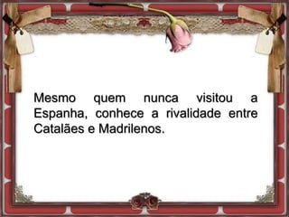 Mesmo quem nunca visitou a
Espanha, conhece a rivalidade entre
Catalães e Madrilenos.
 