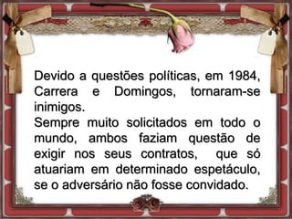 Devido a questões políticas, em 1984,
Carrera e Domingos, tornaram-se
inimigos.
Sempre muito solicitados em todo o
mundo, ambos faziam questão de
exigir nos seus contratos, que só
atuariam em determinado espetáculo,
se o adversário não fosse convidado.
 